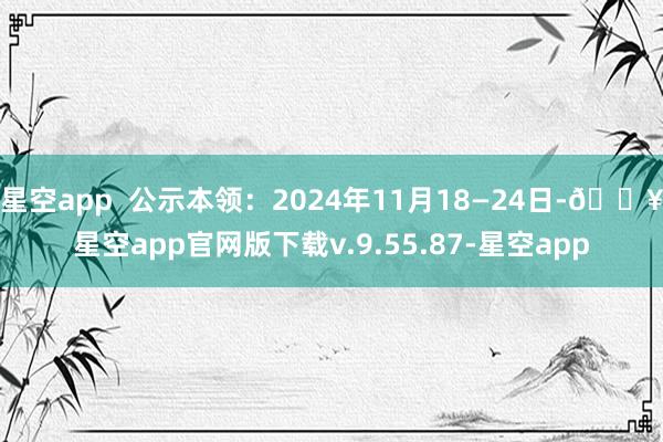 星空app  公示本领：2024年11月18—24日-🔥星空app官网版下载v.9.55.87-星空app