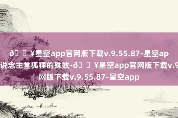 🔥星空app官网版下载v.9.55.87-星空app不一定要更名东说念主堂狐狸的殊效-🔥星空app官网版下载v.9.55.87-星空app