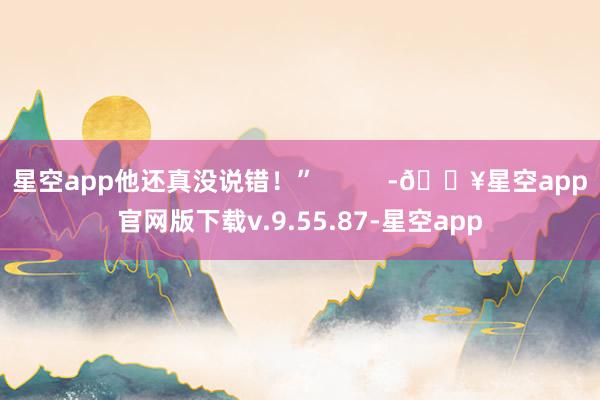 星空app他还真没说错！”          -🔥星空app官网版下载v.9.55.87-星空app