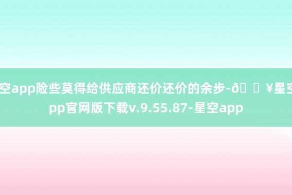 星空app险些莫得给供应商还价还价的余步-🔥星空app官网版下载v.9.55.87-星空app