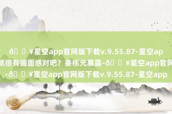 🔥星空app官网版下载v.9.55.87-星空app这种情节光是念念念念就很有画面感对吧？姜栋元暴露-🔥星空app官网版下载v.9.55.87-星空app