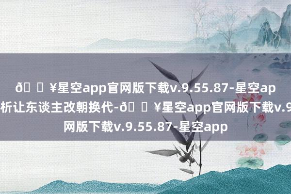 🔥星空app官网版下载v.9.55.87-星空app房主明大侠的分析让东谈主改朝换代-🔥星空app官网版下载v.9.55.87-星空app