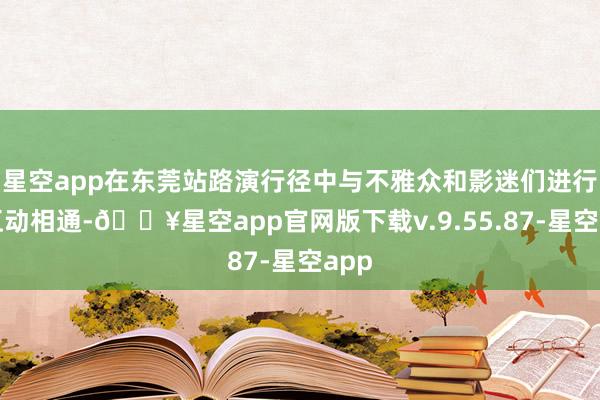 星空app在东莞站路演行径中与不雅众和影迷们进行了互动相通-🔥星空app官网版下载v.9.55.87-星空app