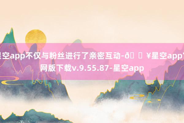 星空app不仅与粉丝进行了亲密互动-🔥星空app官网版下载v.9.55.87-星空app