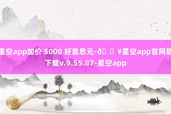 星空app加价 5000 好意思元-🔥星空app官网版下载v.9.55.87-星空app