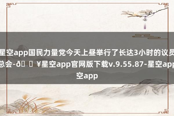 星空app国民力量党今天上昼举行了长达3小时的议员总会-🔥星空app官网版下载v.9.55.87-星空app