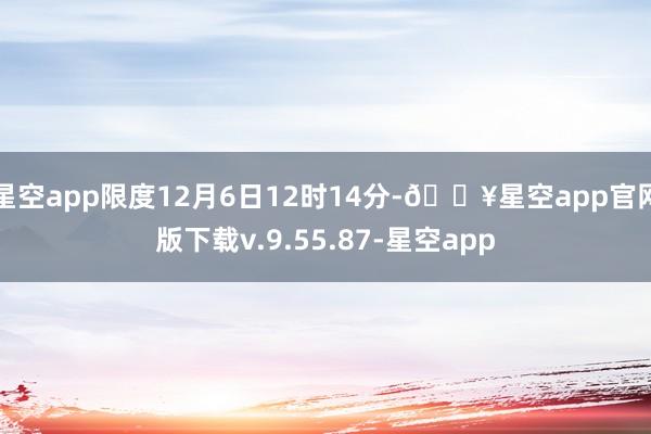 星空app限度12月6日12时14分-🔥星空app官网版下载v.9.55.87-星空app