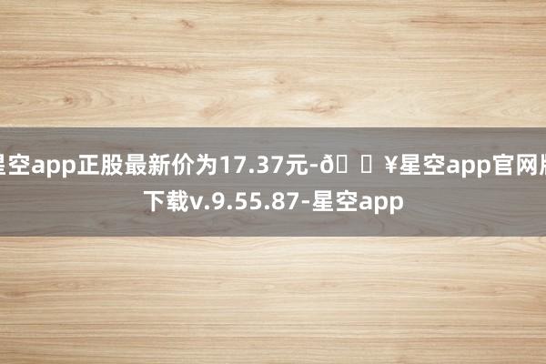 星空app正股最新价为17.37元-🔥星空app官网版下载v.9.55.87-星空app