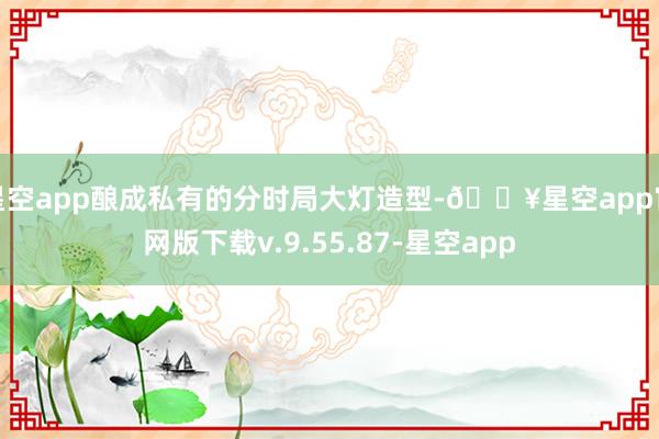 星空app酿成私有的分时局大灯造型-🔥星空app官网版下载v.9.55.87-星空app