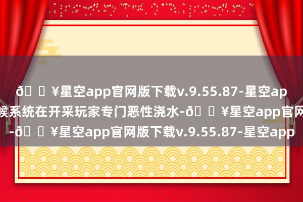 🔥星空app官网版下载v.9.55.87-星空app然而小编也嗅觉有的时候系统在开采玩家专门恶性浇水-🔥星空app官网版下载v.9.55.87-星空app