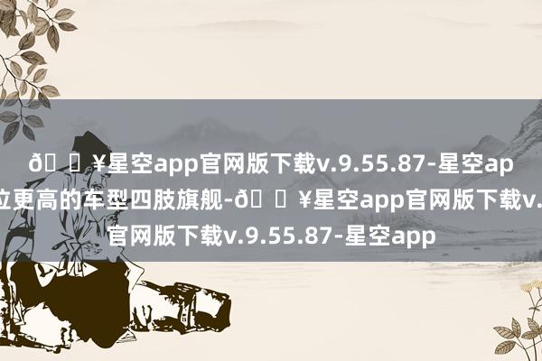 🔥星空app官网版下载v.9.55.87-星空app天然需要一款定位更高的车型四肢旗舰-🔥星空app官网版下载v.9.55.87-星空app