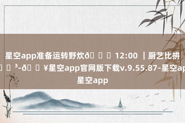 星空app准备运转野炊🕛12:00 ｜厨艺比拼🍳-🔥星空app官网版下载v.9.55.87-星空app