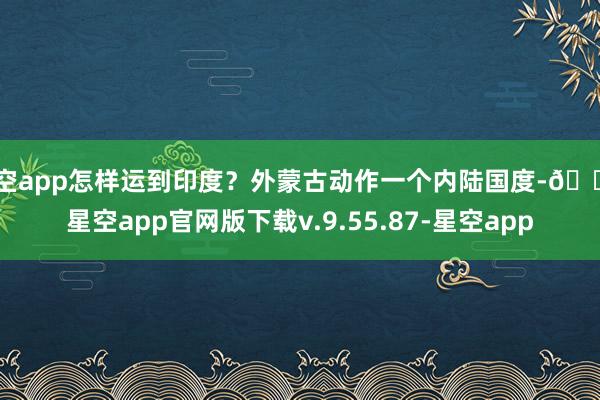 星空app怎样运到印度？外蒙古动作一个内陆国度-🔥星空app官网版下载v.9.55.87-星空app