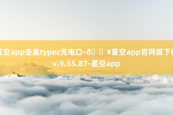 星空app圭臬typec充电口-🔥星空app官网版下载v.9.55.87-星空app