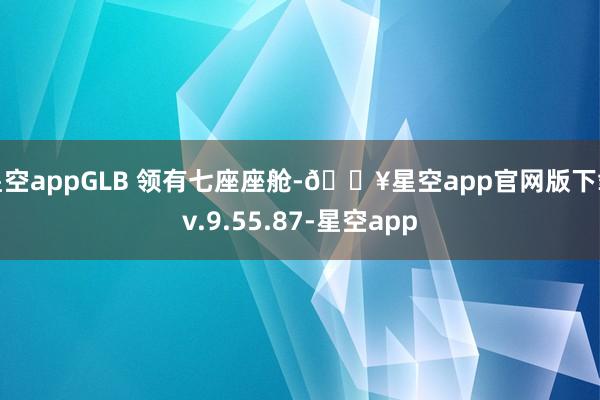 星空appGLB 领有七座座舱-🔥星空app官网版下载v.9.55.87-星空app