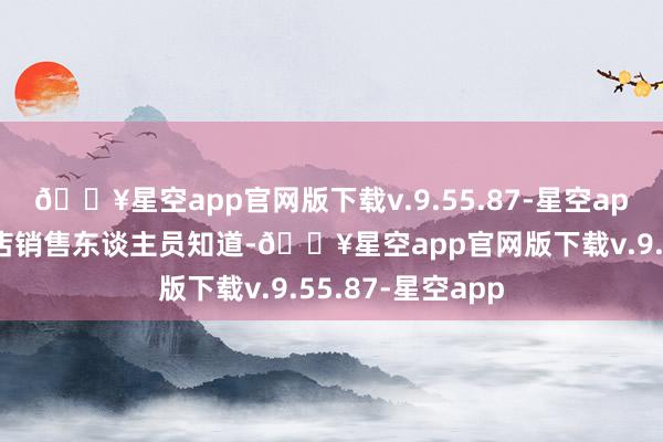 🔥星空app官网版下载v.9.55.87-星空app有北京华为门店销售东谈主员知道-🔥星空app官网版下载v.9.55.87-星空app