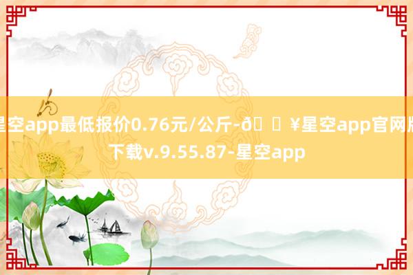 星空app最低报价0.76元/公斤-🔥星空app官网版下载v.9.55.87-星空app