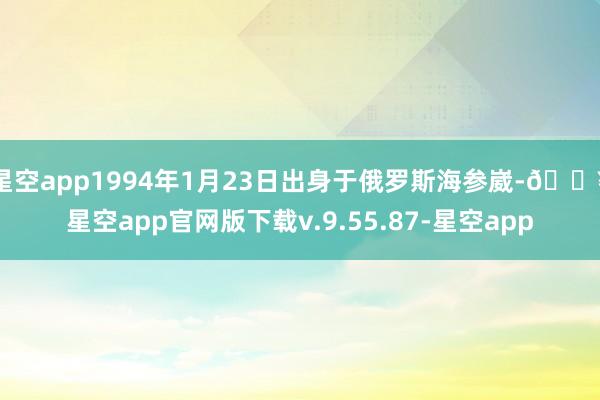 星空app1994年1月23日出身于俄罗斯海参崴-🔥星空app官网版下载v.9.55.87-星空app