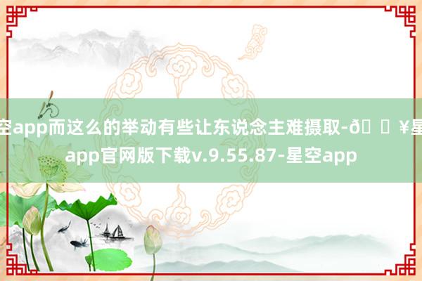 星空app而这么的举动有些让东说念主难摄取-🔥星空app官网版下载v.9.55.87-星空app