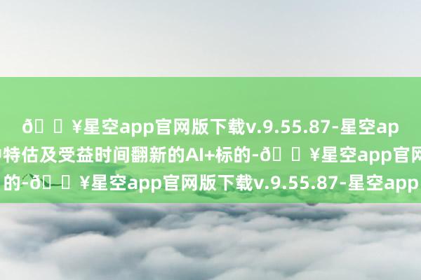 🔥星空app官网版下载v.9.55.87-星空app可关爱低估值上风的中特估及受益时间翻新的AI+标的-🔥星空app官网版下载v.9.55.87-星空app