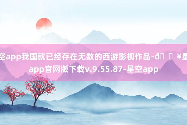 星空app我国就已经存在无数的西游影视作品-🔥星空app官网版下载v.9.55.87-星空app