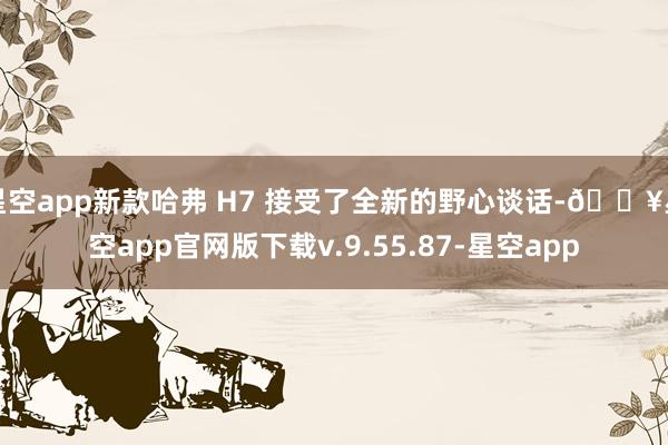 星空app新款哈弗 H7 接受了全新的野心谈话-🔥星空app官网版下载v.9.55.87-星空app