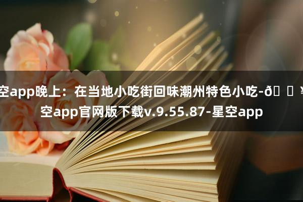 星空app晚上：在当地小吃街回味潮州特色小吃-🔥星空app官网版下载v.9.55.87-星空app