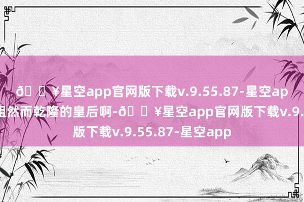 🔥星空app官网版下载v.9.55.87-星空app毕竟傅恒的姐姐然而乾隆的皇后啊-🔥星空app官网版下载v.9.55.87-星空app