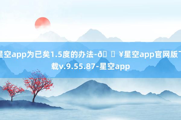 星空app为已矣1.5度的办法-🔥星空app官网版下载v.9.55.87-星空app