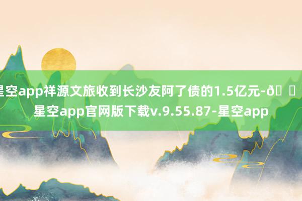 星空app祥源文旅收到长沙友阿了债的1.5亿元-🔥星空app官网版下载v.9.55.87-星空app