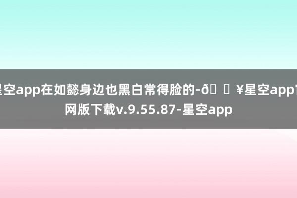 星空app在如懿身边也黑白常得脸的-🔥星空app官网版下载v.9.55.87-星空app