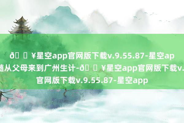 🔥星空app官网版下载v.9.55.87-星空app但自少年时间就随从父母来到广州生计-🔥星空app官网版下载v.9.55.87-星空app