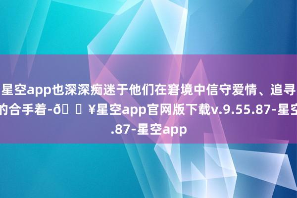 星空app也深深痴迷于他们在窘境中信守爱情、追寻真爱的合手着-🔥星空app官网版下载v.9.55.87-星空app