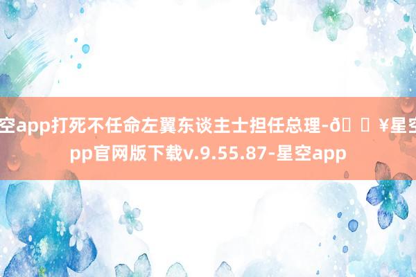 星空app打死不任命左翼东谈主士担任总理-🔥星空app官网版下载v.9.55.87-星空app