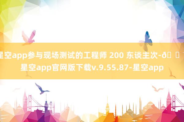 星空app参与现场测试的工程师 200 东谈主次-🔥星空app官网版下载v.9.55.87-星空app