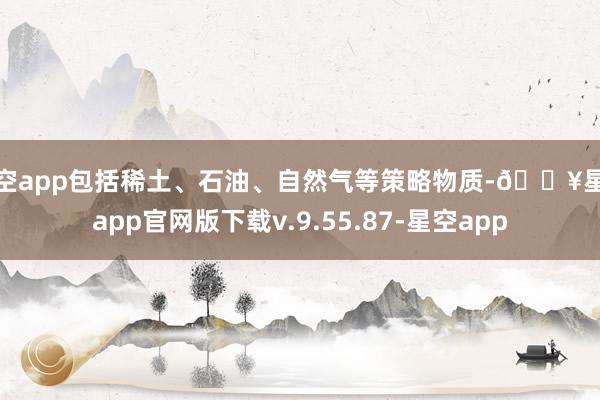 星空app包括稀土、石油、自然气等策略物质-🔥星空app官网版下载v.9.55.87-星空app