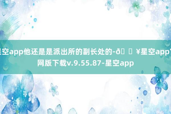 星空app他还是是派出所的副长处的-🔥星空app官网版下载v.9.55.87-星空app