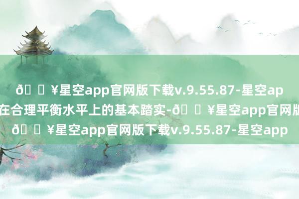 🔥星空app官网版下载v.9.55.87-星空app保持东说念主民币汇率在合理平衡水平上的基本踏实-🔥星空app官网版下载v.9.55.87-星空app