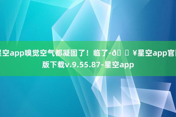 星空app嗅觉空气都凝固了！临了-🔥星空app官网版下载v.9.55.87-星空app