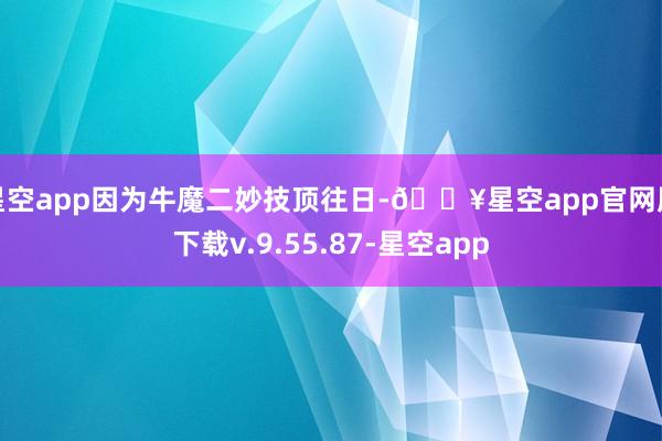 星空app因为牛魔二妙技顶往日-🔥星空app官网版下载v.9.55.87-星空app