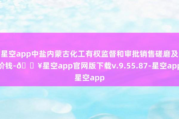 星空app中盐内蒙古化工有权监督和审批销售磋磨及价钱-🔥星空app官网版下载v.9.55.87-星空app