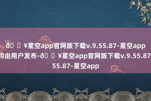 🔥星空app官网版下载v.9.55.87-星空app统统施行均由用户发布-🔥星空app官网版下载v.9.55.87-星空app