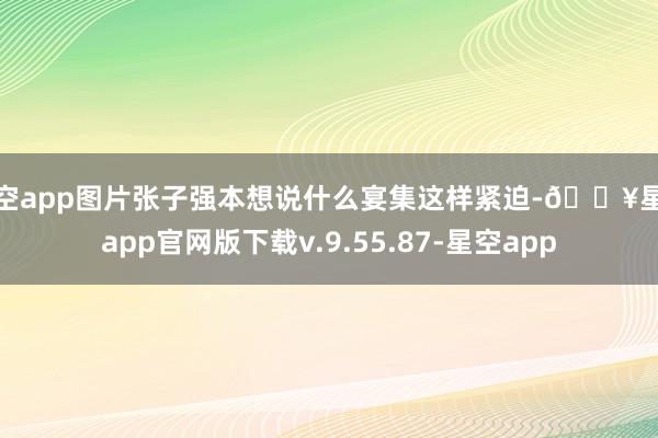 星空app图片张子强本想说什么宴集这样紧迫-🔥星空app官网版下载v.9.55.87-星空app