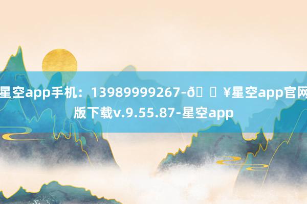 星空app手机：13989999267-🔥星空app官网版下载v.9.55.87-星空app