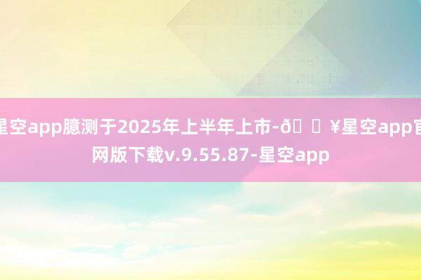 星空app臆测于2025年上半年上市-🔥星空app官网版下载v.9.55.87-星空app