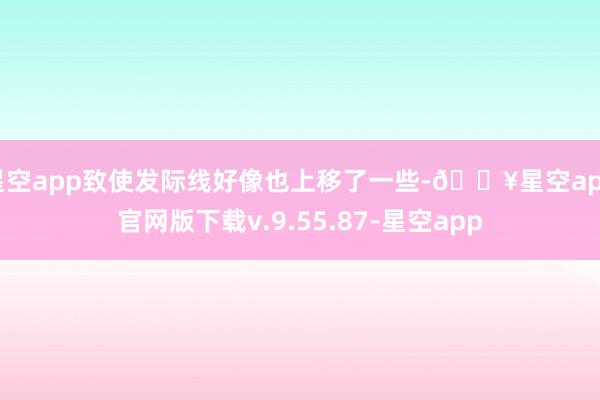 星空app致使发际线好像也上移了一些-🔥星空app官网版下载v.9.55.87-星空app