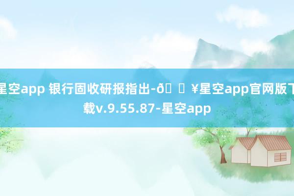 星空app 　　银行固收研报指出-🔥星空app官网版下载v.9.55.87-星空app