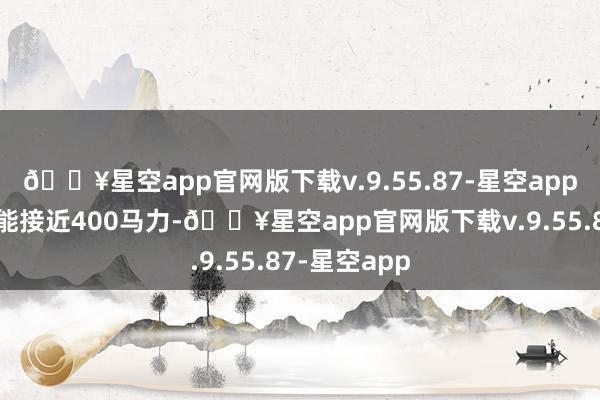 🔥星空app官网版下载v.9.55.87-星空app输出功率可能接近400马力-🔥星空app官网版下载v.9.55.87-星空app