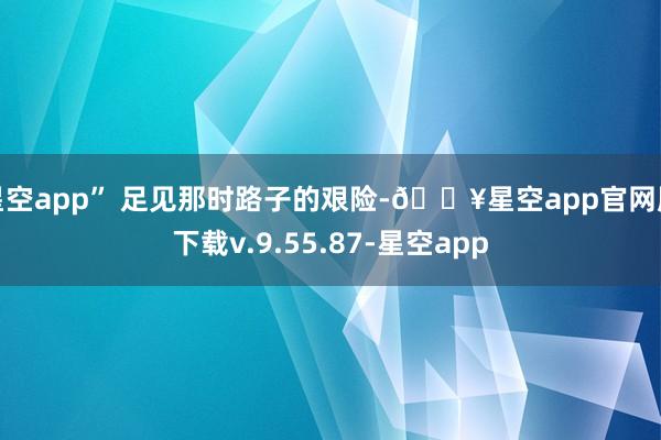 星空app” 足见那时路子的艰险-🔥星空app官网版下载v.9.55.87-星空app