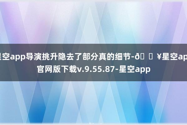 星空app导演挑升隐去了部分真的细节-🔥星空app官网版下载v.9.55.87-星空app